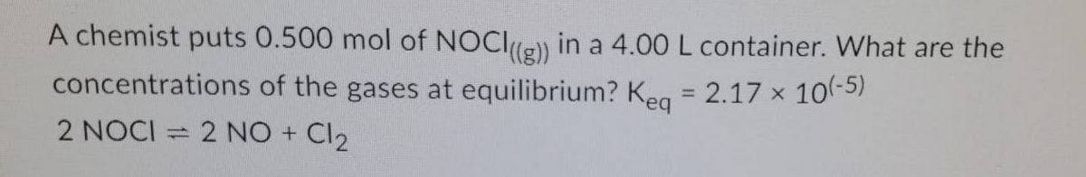 A chemist puts 0.500 mol of NOCIle) in a 4.00 L container. What are the
concentrations of the gases at equilibrium? Keg = 2.17 x 10-5)
2 NOCI = 2 NO + Cl2
%3D
