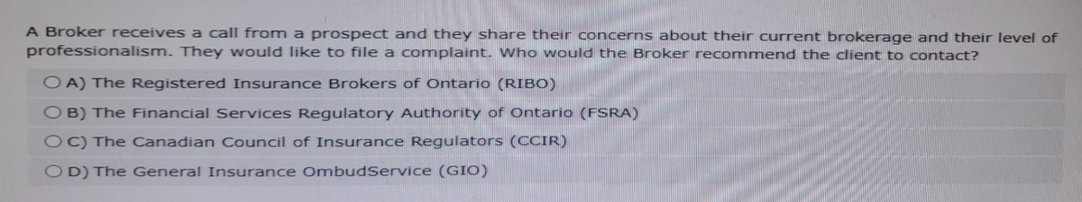 A Broker receives a call from a prospect and they share their concerns about their current brokerage and their level of
professionalism. They would like to file a complaint. Who would the Broker recommend the client to contact?
OA) The Registered Insurance Brokers of Ontario (RIBO)
OB) The Financial Services Regulatory Authority of Ontario (FSRA)
OC) The Canadian Council of Insurance Regulators (CCIR)
OD) The General Insurance OmbudService (GIO)