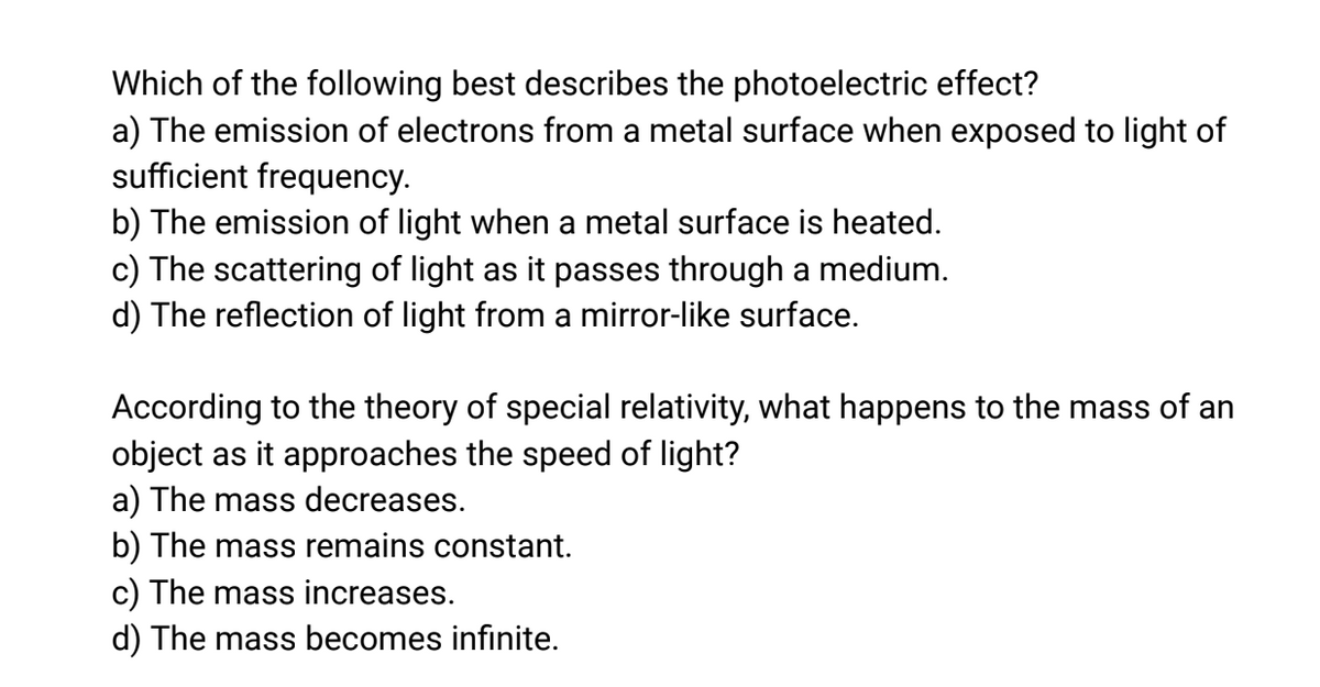 Which of the following best describes the photoelectric effect?
a) The emission of electrons from a metal surface when exposed to light of
sufficient frequency.
b) The emission of light when a metal surface is heated.
c) The scattering of light as it passes through a medium.
d) The reflection of light from a mirror-like surface.
According to the theory of special relativity, what happens to the mass of an
object as it approaches the speed of light?
a) The mass decreases.
b) The mass remains constant.
c) The mass increases.
d) The mass becomes infinite.
