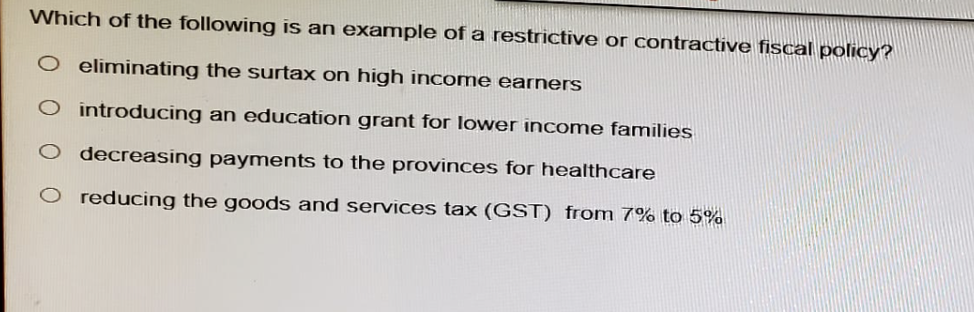 Which of the following is an example of a restrictive or contractive fiscal policy?
O eliminating the surtax on high income earners
introducing an education grant for lower income families
decreasing payments to the provinces for healthcare
reducing the goods and services tax (GST) from 7% to 5%