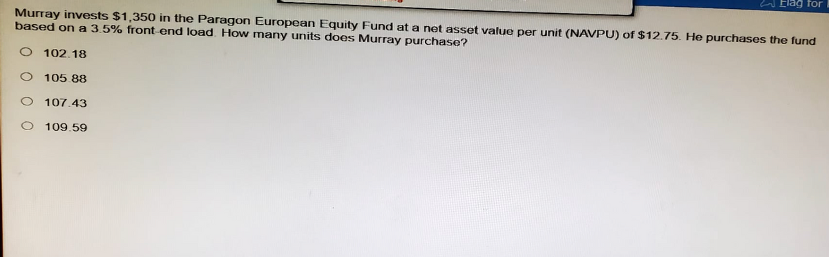 Flag for I
Murray invests $1,350 in the Paragon European Equity Fund at a net asset value per unit (NAVPU) of $12.75. He purchases the fund
based on a 3.5% front-end load. How many units does Murray purchase?
O 102.18
O 105.88
O 107.43
O 109.59