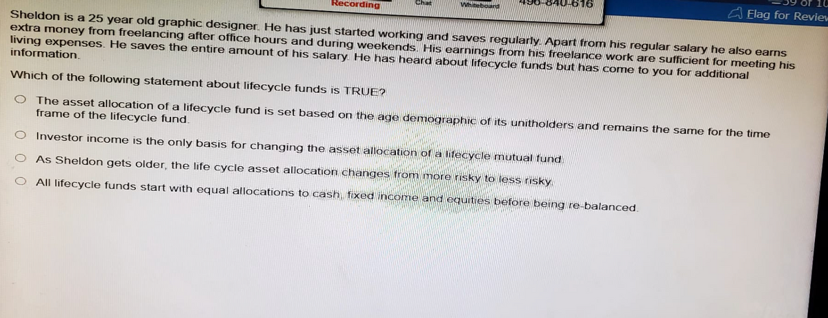Recording
Flag for Review
Sheldon is a 25 year old graphic designer. He has just started working and saves regularly. Apart from his regular salary he also earns
extra money from freelancing after office hours and during weekends. His earnings from his freelance work are sufficient for meeting his
living expenses. He saves the entire amount of his salary. He has heard about lifecycle funds but has come to you for additional
information.
Which of the following statement about lifecycle funds is TRUE?
O The asset allocation of a lifecycle fund is set based on the age demographic of its unitholders and remains the same for the time
frame of the lifecycle fund.
O Investor income is the only basis for changing the asset allocation of a lifecycle mutual fund.
As Sheldon gets older, the life cycle asset allocation changes from more risky to less risky.
All lifecycle funds start with equal allocations to cash, fixed income and equities before being re-balanced.