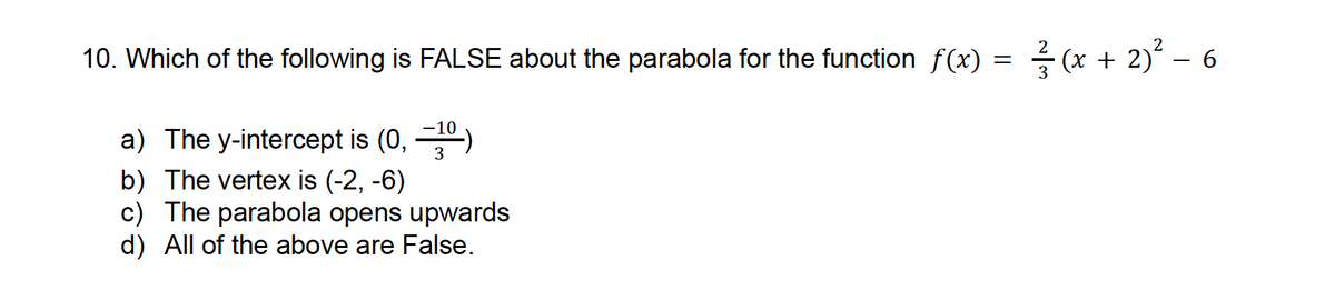 =
10. Which of the following is FALSE about the parabola for the function f(x) =
a) The y-intercept is (0, -10)
b) The vertex is (-2, -6)
3
c) The parabola opens upwards
d) All of the above are False.
2
1/(x + 2)² = 6
3