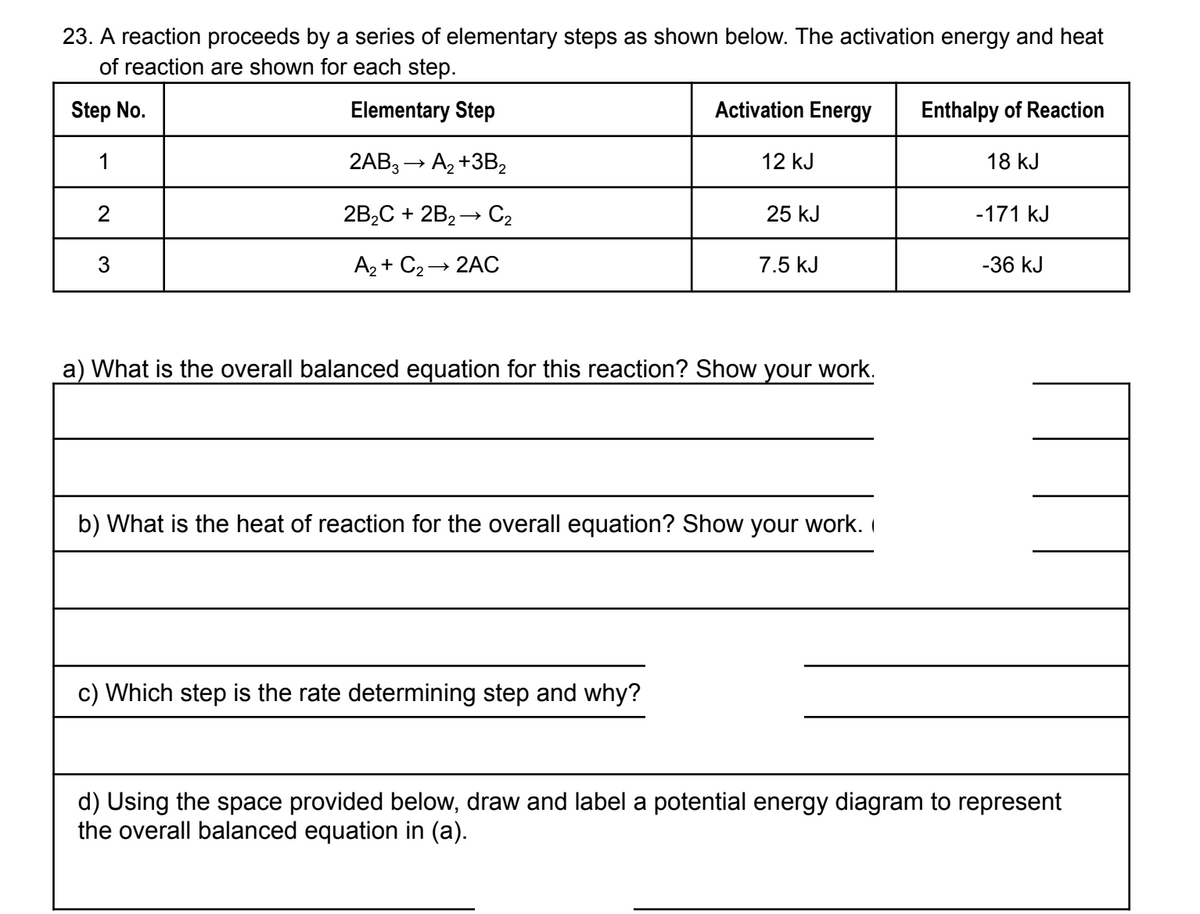 23. A reaction proceeds by a series of elementary steps as shown below. The activation energy and heat
of reaction are shown for each step.
Step No.
1
2
3
Elementary Step
2AB3 → A₂+3B₂
2B₂C + 2B₂→ C₂
A₂+ C₂ → 2AC
Activation Energy
12 kJ
c) Which step is the rate determining step and why?
25 kJ
7.5 kJ
a) What is the overall balanced equation for this reaction? Show your work.
b) What is the heat of reaction for the overall equation? Show your work.
Enthalpy of Reaction
18 kJ
-171 kJ
-36 kJ
d) Using the space provided below, draw and label a potential energy diagram to represent
the overall balanced equation in (a).