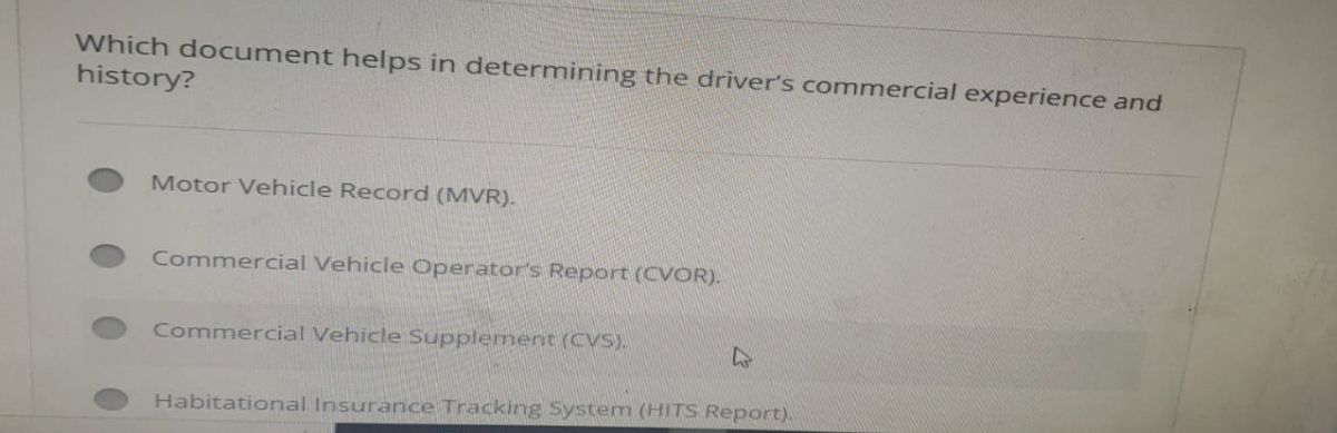 Which document helps in determining the driver's commercial experience and
history?
Motor Vehicle Record (MVR).
Commercial Vehicle Operator's Report (CVOR).
Commercial Vehicle Supplement (CVS).
4
Habitational Insurance Tracking System (HITS Report).