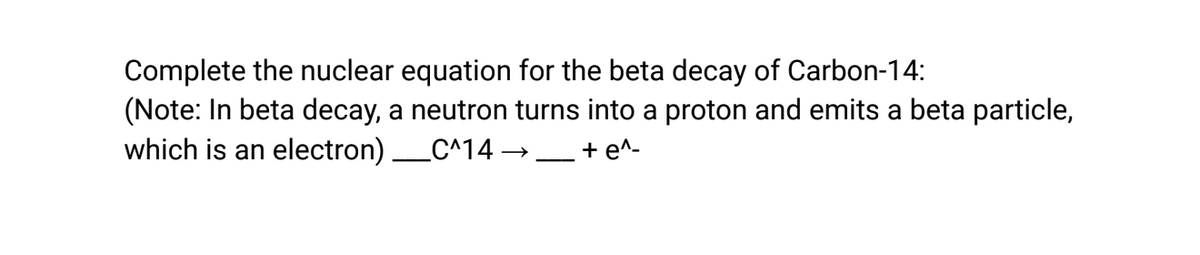 Complete the nuclear equation for the beta decay of Carbon-14:
(Note: In beta decay, a neutron turns into a proton and emits a beta particle,
which is an electron) ____C^14 →→
+ e^-