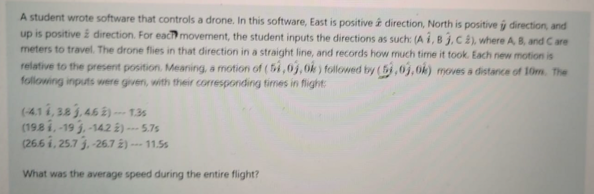 A student wrote software that controls a drone. In this software, East is positive t direction, North is positive ý direction, and
up is positive 2 direction. For each movement, the student inputs the directions as such: (A i, B j, C 2), where A, B, and C are
meters to travel. The drone flies in that direction in a straight line, and records how much time it took. Each new motion is
relative to the present position. Meaning, a motion of ( 5i,0j,0k) followed by (5i,0j,0k) moves a distance of 10m. The
following inputs were given, with their corresponding times in flight:
(-4.1 1, 38 j,45 2)--- 1.35
(198 i,-19 3,-142 ż)--
(26.6 i, 25.7 j,-26.7 2) --- 11.5s
-5.7s
What was the average speed during the entire flight?
