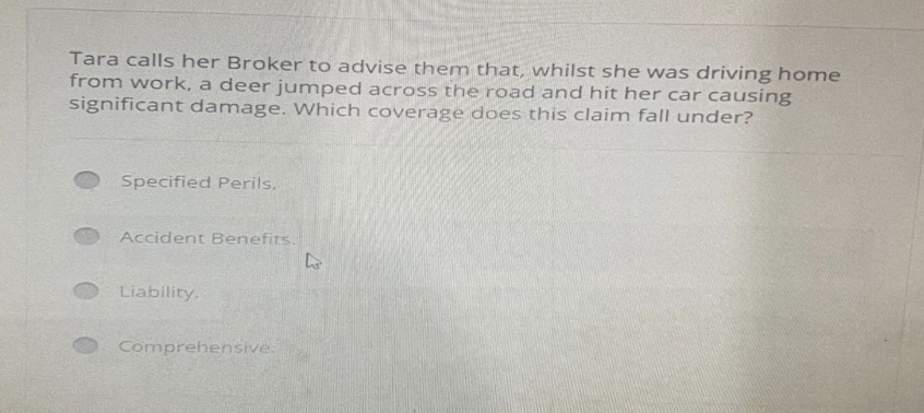 Tara calls her Broker to advise them that, whilst she was driving home
from work, a deer jumped across the road and hit her car causing
significant damage. Which coverage does this claim fall under?
Specified Perils.
Accident Benefits.
Liability.
Comprehensive.
L