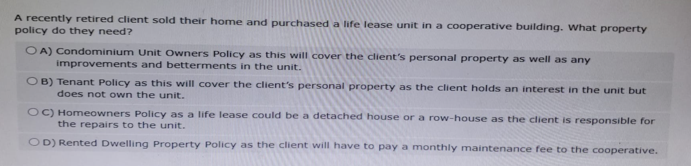 A recently retired client sold their home and purchased a life lease unit in a cooperative building. What property
policy do they need?
OA) Condominium Unit Owners Policy as this will cover the client's personal property as well as any
improvements and betterments in the unit.
OB) Tenant Policy as this will cover the client's personal property as the client holds an interest in the unit but
does not own the unit.
OC) Homeowners Policy as a life lease could be a detached house or a row-house as the client is responsible for
the repairs to the unit.
OD) Rented Dwelling Property Policy as the client will have to pay a monthly maintenance fee to the cooperative.