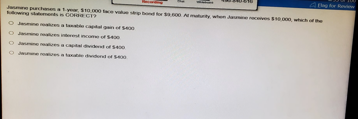 Recording
Chat
teboard
Elag for Review
Jasmine purchases a 1-year, $10,000 face value strip bond for $9,600. At maturity, when Jasmine receives $10,000, which of the
following statements is CORRECT?
Jasmine realizes a taxable capital gain of $400.
Jasmine realizes interest income of $400.
0
Jasmine realizes a capital dividend of $400.
Jasmine realizes a taxable dividend of $400.