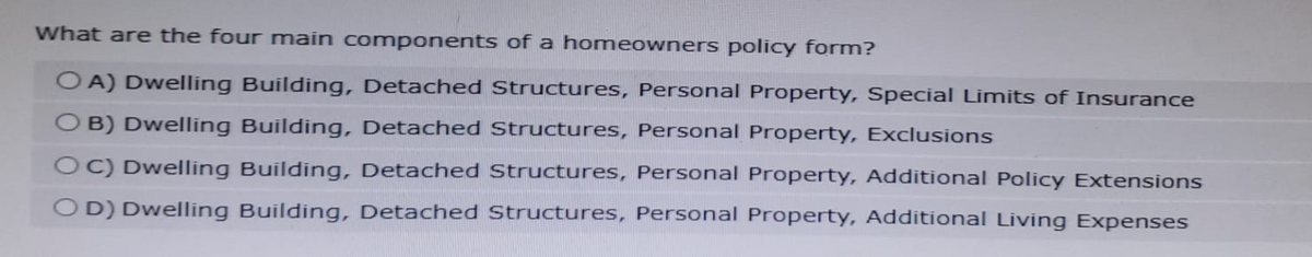 What are the four main components of a homeowners policy form?
OA) Dwelling Building, Detached Structures, Personal Property, Special Limits of Insurance
OB) Dwelling Building, Detached Structures, Personal Property, Exclusions
OC) Dwelling Building, Detached Structures, Personal Property, Additional Policy Extensions
OD) Dwelling Building, Detached Structures, Personal Property, Additional Living Expenses