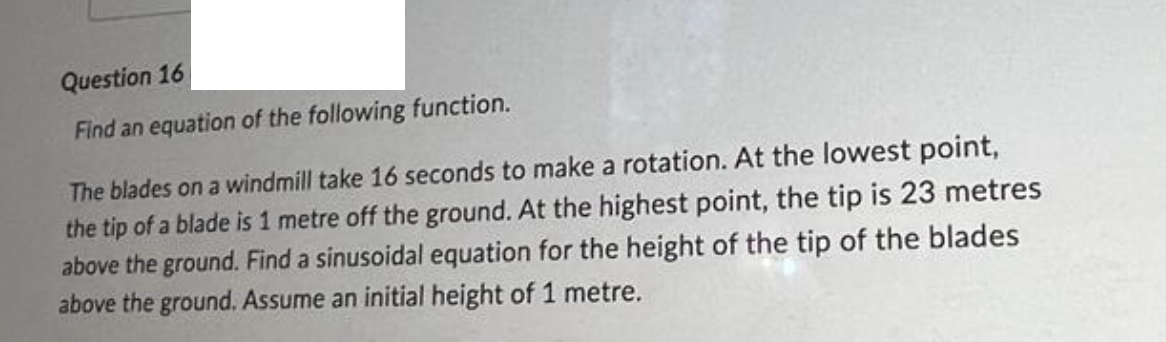 Question 16
Find an equation of the following function.
The blades on a windmill take 16 seconds to make a rotation. At the lowest point,
the tip of a blade is 1 metre off the ground. At the highest point, the tip is 23 metres
above the ground. Find a sinusoidal equation for the height of the tip of the blades
above the ground. Assume an initial height of 1 metre.