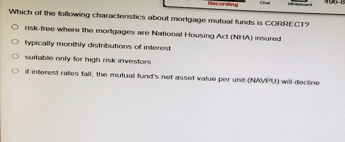 Chat
496-8
Whiteboard
Recording
Which of the following characteristics about mortgage mutual funds is CORRECT?
O risk-free where the mortgages are National Housing Act (NHA) insured
typically monthly distributions of interest
suitable only for high risk investors
if interest rates fall, the mutual fund's net asset value per unit (NAVPU) will decline