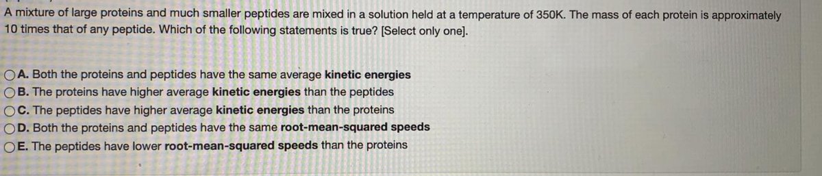 A mixture of large proteins and much smaller peptides are mixed in a solution held at a temperature of 350K. The mass of each protein is approximately
10 times that of any peptide. Which of the following statements is true? [Select only one].
OA. Both the proteins and peptides have the same average kinetic energies
B. The proteins have higher average kinetic energies than the peptides
C. The peptides have higher average kinetic energies than the proteins
D. Both the proteins and peptides have the same root-mean-squared speeds
E. The peptides have lower root-mean-squared speeds than the proteins
