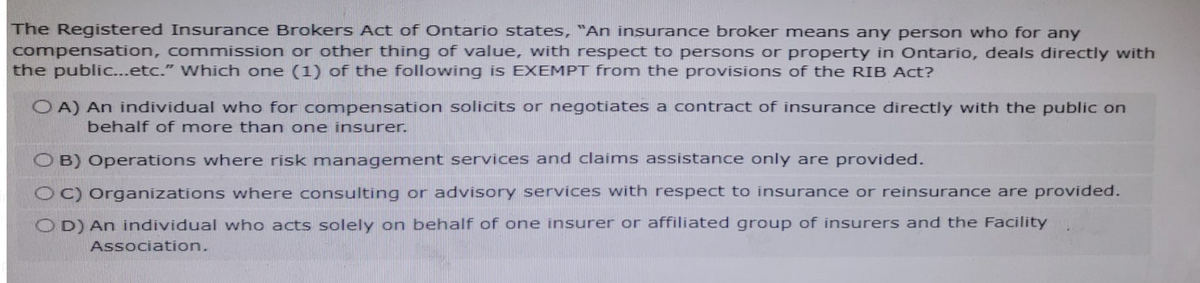 The Registered Insurance Brokers Act of Ontario states, “An insurance broker means any person who for any
compensation, commission or other thing of value, with respect to persons or property in Ontario, deals directly with
the public...etc." Which one (1) of the following is EXEMPT from the provisions of the RIB Act?
OA) An individual who for compensation solicits or negotiates a contract of insurance directly with the public on
behalf of more than one insurer.
B) Operations where risk management services and claims assistance only are provided.
OC) Organizations where consulting or advisory services with respect to insurance or reinsurance are provided.
OD) An individual who acts solely on behalf of one insurer or affiliated group of insurers and the Facility
Association.