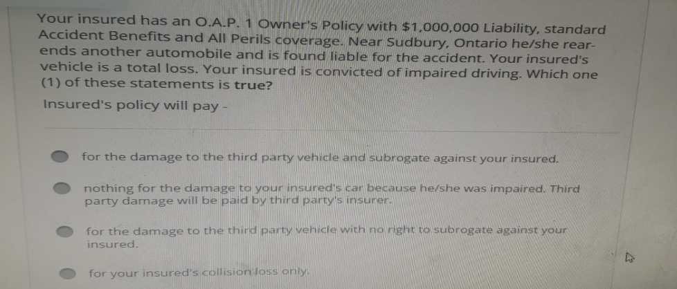 Your insured has an O.A.P. 1 Owner's Policy with $1,000,000 Liability, standard
Accident Benefits and All Perils coverage. Near Sudbury, Ontario he/she rear-
ends another automobile and is found liable for the accident. Your insured's
vehicle is a total loss. Your insured is convicted of impaired driving. Which one
(1) of these statements is true?
Insured's policy will pay -
for the damage to the third party vehicle and subrogate against your insured.
nothing for the damage to your insured's car because he/she was impaired. Third
party damage will be paid by third party's insurer.
for the damage to the third party vehicle with no right to subrogate against your
insured.
for your insured's collision loss only.
h