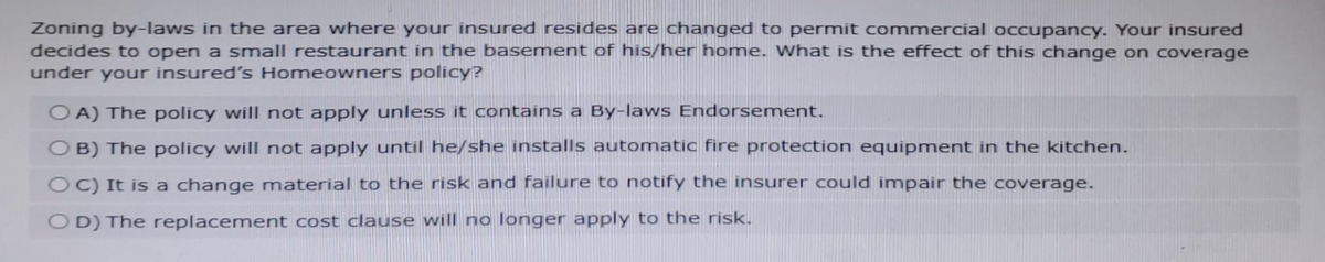 Zoning by-laws in the area where your insured resides are changed to permit commercial occupancy. Your insured
decides to open a small restaurant in the basement of his/her home. What is the effect of this change on coverage
under your insured's Homeowners policy?
OA) The policy will not apply unless it contains a By-laws Endorsement.
OB) The policy will not apply until he/she installs automatic fire protection equipment in the kitchen.
OC) It is a change material to the risk and failure to notify the insurer could impair the coverage.
OD) The replacement cost clause will no longer apply to the risk.