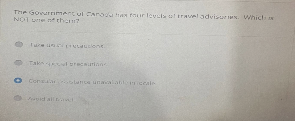 The Government of Canada has four levels of travel advisories. Which is
NOT one of them?
Take usual precautions.
Take special precautions.
O Consular assistance unavailable in locale.
Avoid all travel.