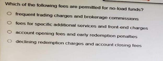 Which of the following fees are permitted for no-load funds?
O frequent trading charges and brokerage commissions
O fees for specific additional services and front-end charges
O account opening fees and early redemption penalties
O declining redemption charges and account closing fees