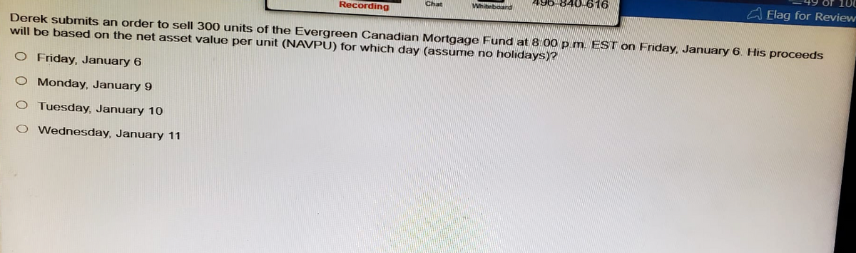 Recording
Chat
Whiteboard
616
of 100
Elag for Review
Derek submits an order to sell 300 units of the Evergreen Canadian Mortgage Fund at 8:00 p.m. EST on Friday, January 6. His proceeds
will be based on the net asset value per unit (NAVPU) for which day (assume no holidays)?
O Friday, January 6
O Monday, January 9
O Tuesday, January 10
O Wednesday, January 11