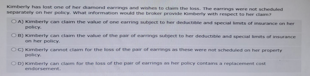 Kimberly has lost one of her diamond earrings and wishes to claim the loss. The earrings were not scheduled
separately on her policy. What information would the broker provide Kimberly with respect to her claim?
OA) Kimberly can claim the value of one earring subject to her deductible and special limits of insurance on her
policy.
OB) Kimberly can claim the value of the pair of earrings subject to her deductible and special limits of insurance
on her policy.
OC) Kimberly cannot claim for the loss of the pair of earrings as these were not scheduled on her property
policy.
OD) Kimberly can claim for the loss of the pair of earrings as her policy contains a replacement cost
endorsement.