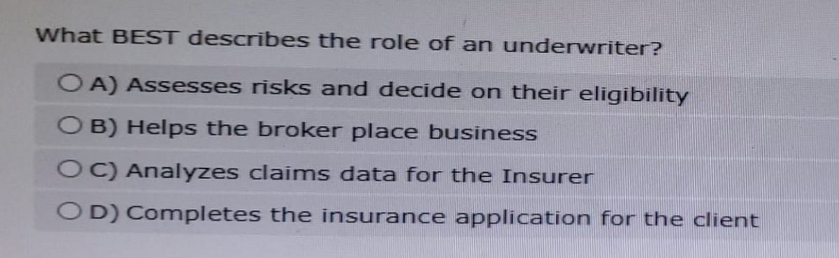 What BEST describes the role of an underwriter?
OA) Assesses risks and decide on their eligibility
OB) Helps the broker place business
OC) Analyzes claims data for the Insurer
OD) Completes the insurance application for the client