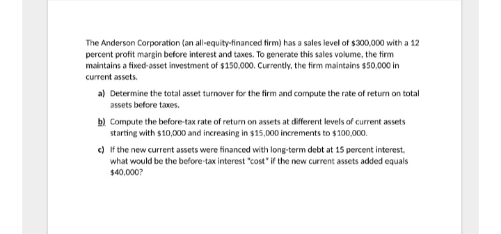 The Anderson Corporation (an all-equity-financed firm) has a sales level of $300,000 with a 12
percent profit margin before interest and taxes. To generate this sales volume, the firm
maintains a fixed-asset investment of $150,000. Currently, the firm maintains $50,000 in
current assets.
a) Determine the total asset turnover for the firm and compute the rate of return on total
assets before taxes.
b) Compute the before-tax rate of return on assets at different levels of current assets
starting with $10,000 and increasing in $15,000 increments to $100,000.
c) If the new current assets were financed with long-term debt at 15 percent interest,
what would be the before-tax interest "cost" if the new current assets added equals
$40,000?

