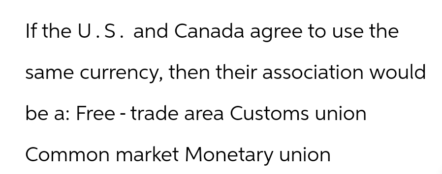 If the U.S. and Canada agree to use the
same currency, then their association would
be a: Free - trade area Customs union
Common market Monetary union