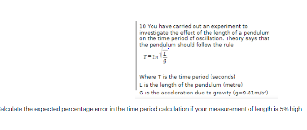 10 You have carried out an experiment to
investigate the effect of the length of a pendulum
on the time period of oscillation. Theory says that
the pendulum should follow the rule
Where T is the time period (seconds)
Lis the length of the pendulum (metre)
G is the acceleration due to gravity (g=9.81m/s)
alculate the expected percentage error in the time period calculation if your measurement of length is 5% high
