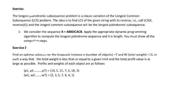 Exercise
The longest palindromic subsequence problem is a classic variation of the Longest Common
Subsequence (LCS) problem. The idea is to find LCS of the given string with its reverse, i.e., call LCS(X,
reverse(X)) and the longest common subsequence will be the longest palindromic subsequence.
1- We consider the sequence X = ABBDCACB. Apply the appropriate dynamic programming
algorithm to compute the longest palindrome sequence and it is length. You must show all the
computing steps.
Exercise 2
Find an optimal solution for the knapsack instance n (number of objects) -7 and W (total weight) -15, in
such a way that the total weight is less than or equal to a given limit and the total profit value is as
large as possible. Profits and weights of each object are as follows
(p1, p2p7)
(10, 5, 15, 7, 6, 18, 3)
(w1, w2.........w7) = (2,3,5,7,6,4,1)