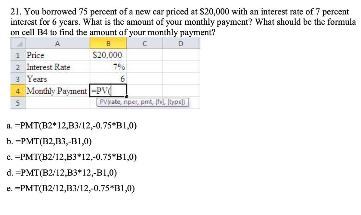 21. You borrowed 75 percent of a new car priced at $20,000 with an interest rate of 7 percent
interest for 6 years. What is the amount of your monthly payment? What should be the formula
on cell B4 to find the amount of your monthly payment?
A
1 Price
2 Interest Rate
3 Years
B
$20,000
7%
6
4 Monthly Payment =PV
5
D
PV(rate, nper, pmt, [fv], [type])
a. =PMT(B2*12,B3/12,-0.75*B1,0)
b. =PMT(B2,B3,-B1,0)
c. =PMT(B2/12,B3*12,-0.75*B1,0)
d. =PMT(B2/12,B3*12,-B1,0)
e. =PMT(B2/12, B3/12,-0.75*B1,0)