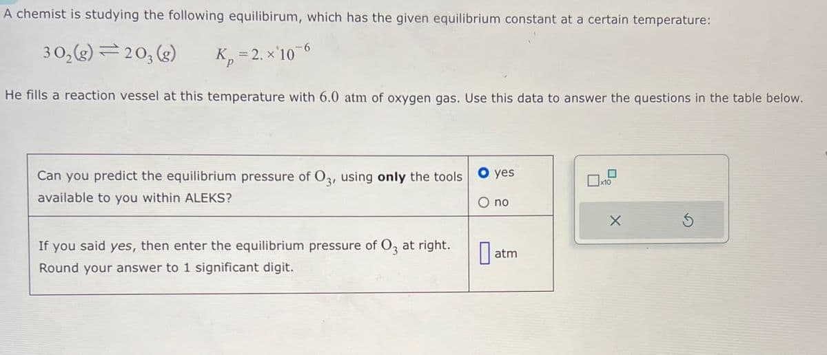 A chemist is studying the following equilibirum, which has the given equilibrium constant at a certain temperature:
302(g)=203(g)
K=2. x'106
He fills a reaction vessel at this temperature with 6.0 atm of oxygen gas. Use this data to answer the questions in the table below.
Can you predict the equilibrium pressure of O3, using only the tools
available to you within ALEKS?
If you said yes, then enter the equilibrium pressure of 03 at right.
Round your answer to 1 significant digit.
● yes
☐
x10
O no
☐
atm
Х