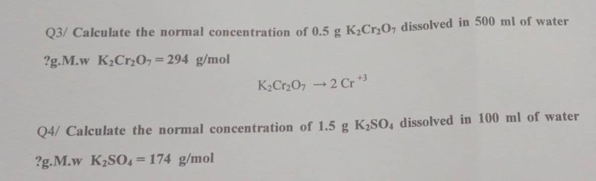 Q3/ Calculate the normal concentration of 0.5 g K,Cr,07 dissolved in 500 ml of water
?g.M.w K2Crz0, = 294 g/mol
K2Cr207 → 2 Cr *3
Q4/ Calculate the normal concentration of 1.5 g K,SO, dissolved in 100 ml of water
?g.M.w K2SO4 = 174 g/mol
%3D
