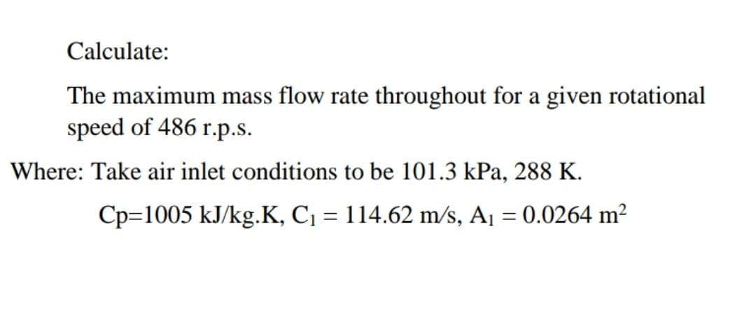 Calculate:
The maximum mass flow rate throughout for a given rotational
speed of 486 r.p.s.
Where: Take air inlet conditions to be 101.3 kPa, 288 K.
Cp=1005 kJ/kg.K, C = 114.62 m/s, A¡ = 0.0264 m²
