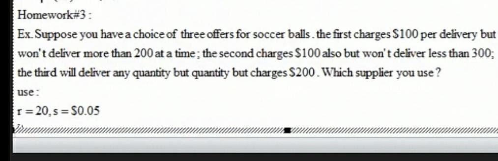 Homework#3:
Ex. Suppose you have a choice of three offers for soccer balls. the first charges S100 per delivery but
won't deliver more than 200 at a time; the second charges S100 also but won't deliver less than 300;
the third will deliver any quantity but quantity but charges $200. Which supplier you use ?
use:
r 20, s S0.05
