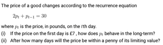 The price of a good changes according to the recurrence equation
2pr + Pi-1 = 30
where pi is the price, in pounds, on the tth day.
(1) If the price on the first day is £7, how does pi behave in the long-term?
(ii) After how many days will the price be within a penny of its limiting value?
