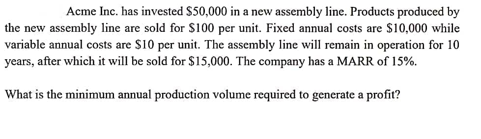 Acme Inc. has invested $50,000 in a new assembly line. Products produced by
the new assembly line are sold for $100 per unit. Fixed annual costs are $10,000 while
variable annual costs are $10 per unit. The assembly line will remain in operation for 10
years, after which it will be sold for $15,000. The company has a MARR of 15%.
What is the minimum annual production volume required to generate a profit?
