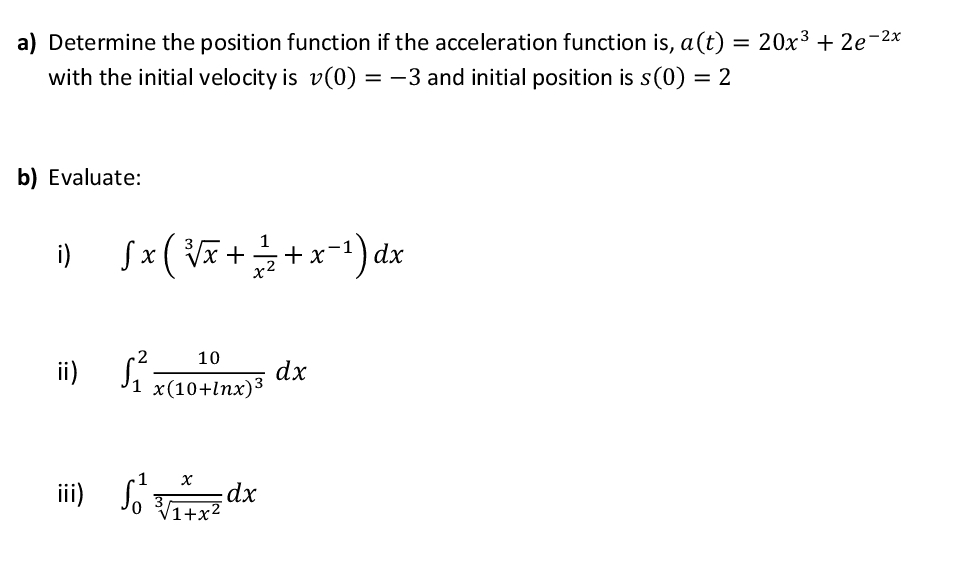 a) Determine the position function if the acceleration function is, a(t) = 20x3 + 2e-2x
%3D
with the initial velocity is v(0) = -3 and initial position is s(0) = 2
b) Evaluate:
i)
Sx ( Vã ++x-1) dx
ii) Sí
10
dx
Ji x(10+lnx)3
1
iii) So
V1+x²
xp3
