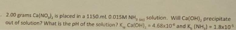 - 2.00 grams Ca(NO,), is placed in a 1150.mL 0.015M
out of solution? What is the pH of the solution? K Ca(OH), = 4.68x10 and K, (NH,) = 1.8x10
NH,
solution. Will Ca(OH), precipitate
(ag)
