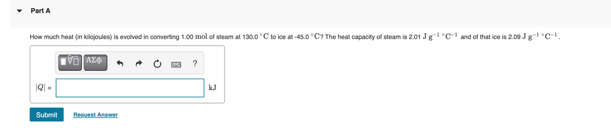 Part A
How much heat (in kilojoules) is evolved in converting 1.00 mol of steam at 130.0 °C to ice at -45.0 °C? The heat capacity of steam is 2.01 J g-1 °C-1 and of that ice is 2.09 J g-1 °C-1.
ΑΣΦ
|Q| =
kJ
Submit
Request Answer
