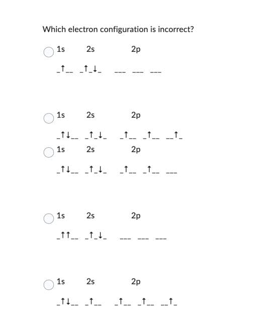 Which electron configuration is incorrect?
1s
2s
_____
2p
1s
2s
2p
______
1s
2s
__ __
--
2p
_↑↓ ↑↓
_1_1_
1s
2s
2p
_____
1s
2s
2p
--
_1_
