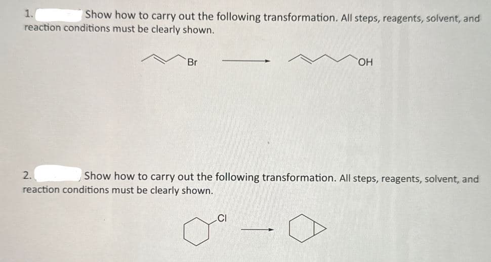 1.
Show how to carry out the following transformation. All steps, reagents, solvent, and
reaction conditions must be clearly shown.
Br
OH
2.
Show how to carry out the following transformation. All steps, reagents, solvent, and
reaction conditions must be clearly shown.