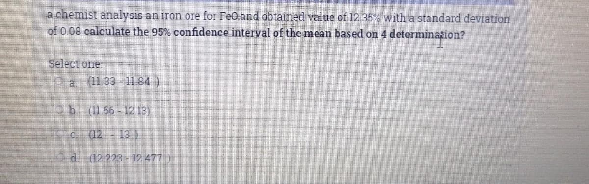 a chemist analysis an iron ore for FeO.and obtained value of 12.35% with a standard deviation
of 0.08 calculate the 95% confidence interval of the mean based on 4 determination?
Select one.
(11.33 - 11.84 )
Ob. (11 56-12.13)
c. (12 - 13 )
Pd. (12 223 -12 477 )
