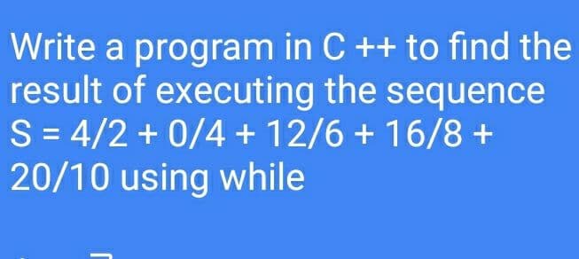 Write a program in C ++ to find the
result of executing the sequence
S = 4/2 + 0/4 + 12/6 + 16/8 +
20/10 using while
