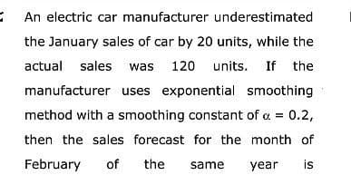 An electric car manufacturer underestimated
the January sales of car by 20 units, while the
actual sales was 120 units. If the
manufacturer uses exponential smoothing
method with a smoothing constant of a = 0.2,
then the sales forecast for the month of
February of the same year is