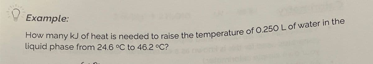 Example:
How many kJ of heat is needed to raise the temperature of 0.250 L of water in the
liquid phase from 24.6 °C to 46.2 °C?