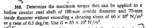 310. Determine the maximun torque that can be applied to e
hollow circular steel shaft of 100-mim outside diameter and 70-mm
inside diameter without excecding a shearing stress of 60 x 10 N/m2
twist of 0.5 deg/m. Use G 83 x 10° N/m?.
or
