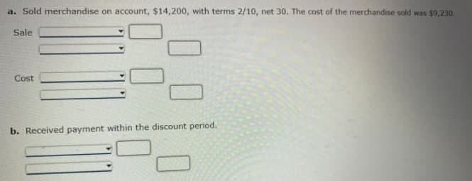 a. Sold merchandise on account, $14,200, with terms 2/10, net 30. The cost of the merchandise sold was $9,230.
Sale
Cost
b. Received payment within the discount period.
