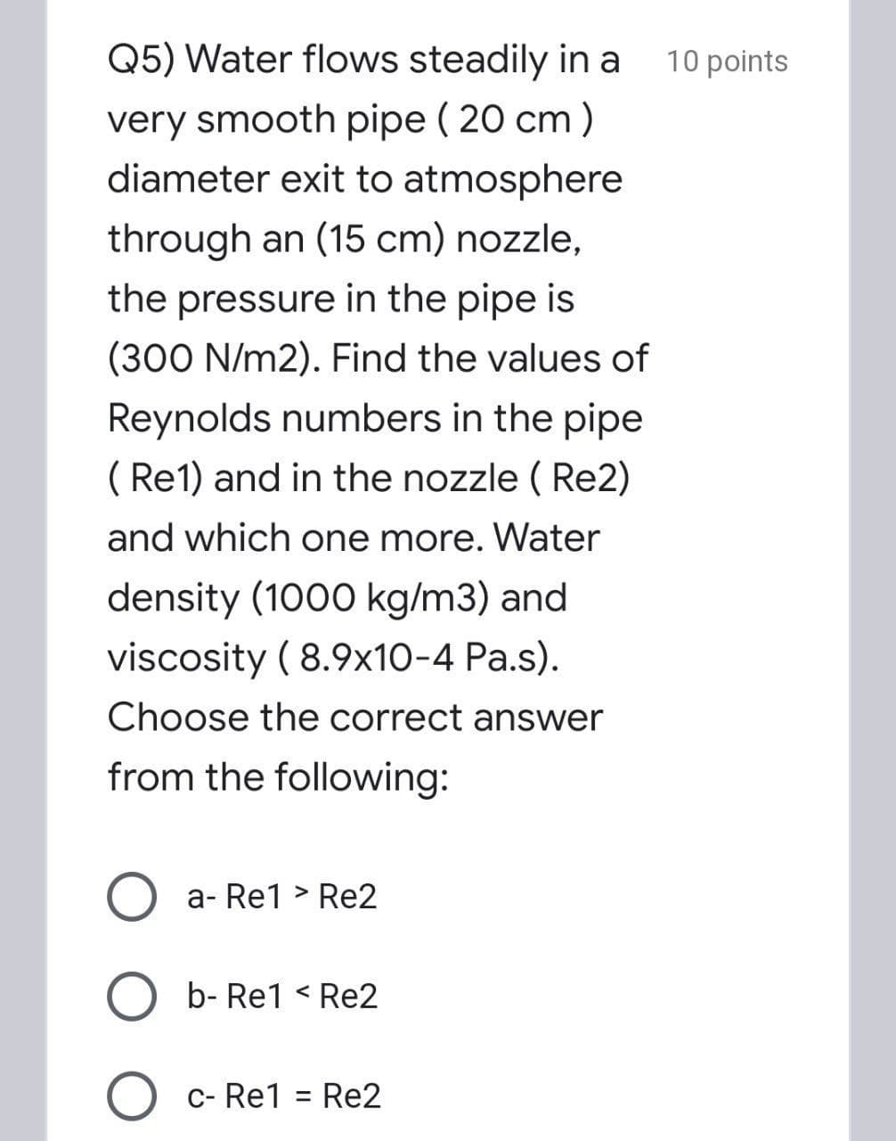 Q5) Water flows steadily in a
10 points
very smooth pipe ( 20 cm )
diameter exit to atmosphere
through an (15 cm) nozzle,
the pressure in the pipe is
(300 N/m2). Find the values of
Reynolds numbers in the pipe
( Re1) and in the nozzle ( Re2)
and which one more. Water
density (1000 kg/m3) and
viscosity ( 8.9x10-4 Pa.s).
Choose the correct answer
from the following:
a- Re1 > Re2
b- Re1 < Re2
c- Re1
Re2
%3D

