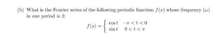 (b) What is the Fourier series of the following periodic function f(r) whose frequency (w)
in one period is 2:
{
cost -n <t <0
S(x) =
sint 0<t<T
